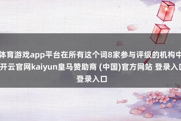 体育游戏app平台在所有这个词8家参与评级的机构中-开云官网kaiyun皇马赞助商 (中国)官方网站 登录入口