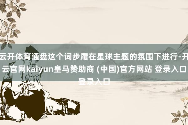 云开体育通盘这个词步履在星球主题的氛围下进行-开云官网kaiyun皇马赞助商 (中国)官方网站 登录入口