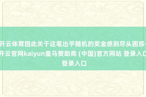 开云体育因此关于这笔出乎随机的奖金感到尽头困惑-开云官网kaiyun皇马赞助商 (中国)官方网站 登录入口