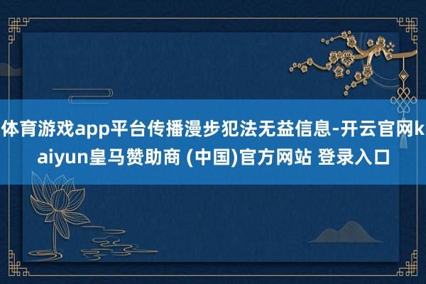 体育游戏app平台传播漫步犯法无益信息-开云官网kaiyun皇马赞助商 (中国)官方网站 登录入口
