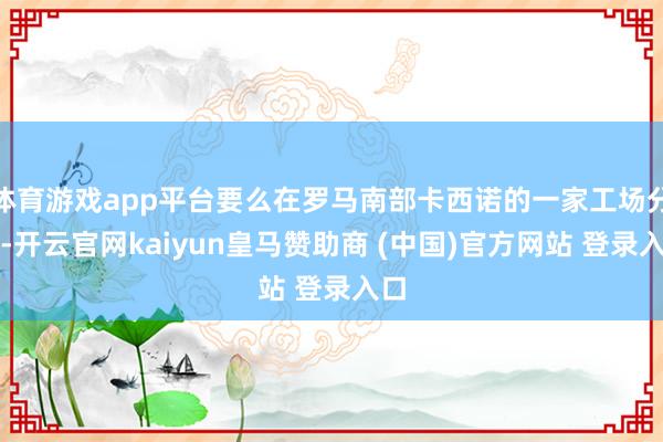 体育游戏app平台要么在罗马南部卡西诺的一家工场分娩-开云官网kaiyun皇马赞助商 (中国)官方网站 登录入口