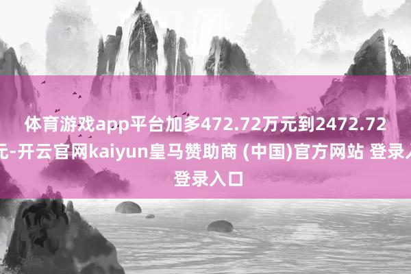体育游戏app平台加多472.72万元到2472.72万元-开云官网kaiyun皇马赞助商 (中国)官方网站 登录入口