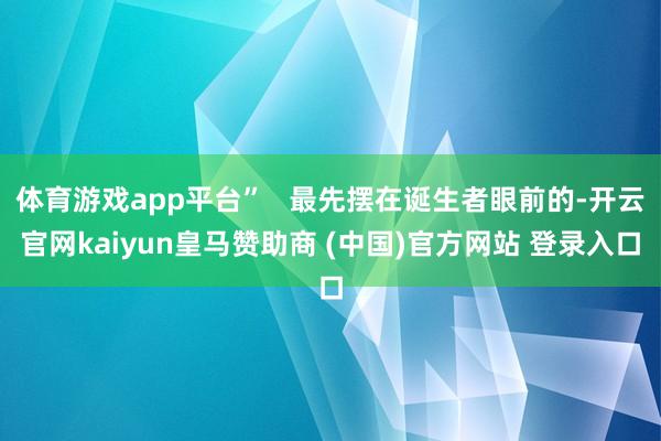 体育游戏app平台”   最先摆在诞生者眼前的-开云官网kaiyun皇马赞助商 (中国)官方网站 登录入口