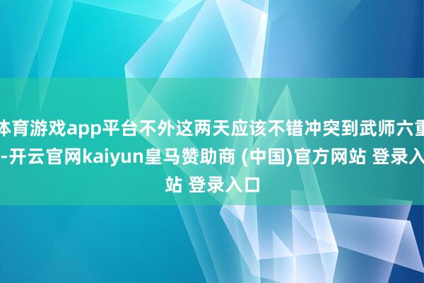 体育游戏app平台不外这两天应该不错冲突到武师六重天-开云官网kaiyun皇马赞助商 (中国)官方网站 登录入口