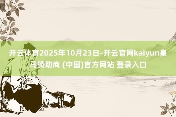 开云体育2025年10月23日-开云官网kaiyun皇马赞助商 (中国)官方网站 登录入口