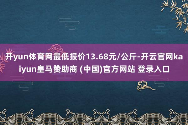 开yun体育网最低报价13.68元/公斤-开云官网kaiyun皇马赞助商 (中国)官方网站 登录入口