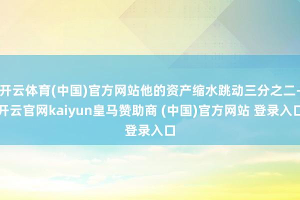 开云体育(中国)官方网站他的资产缩水跳动三分之二-开云官网kaiyun皇马赞助商 (中国)官方网站 登录入口