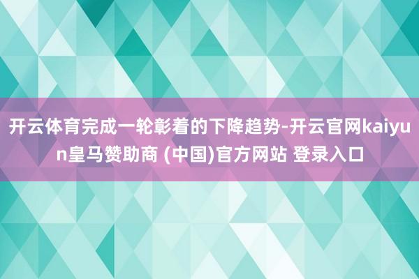 开云体育完成一轮彰着的下降趋势-开云官网kaiyun皇马赞助商 (中国)官方网站 登录入口