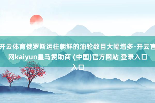 开云体育俄罗斯运往朝鲜的油轮数目大幅增多-开云官网kaiyun皇马赞助商 (中国)官方网站 登录入口