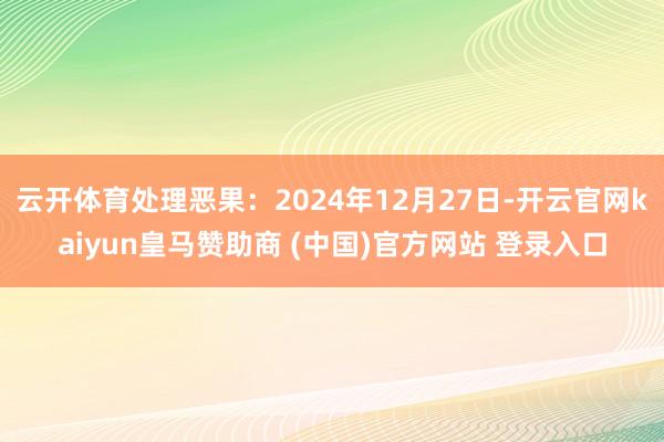 云开体育处理恶果：2024年12月27日-开云官网kaiyun皇马赞助商 (中国)官方网站 登录入口