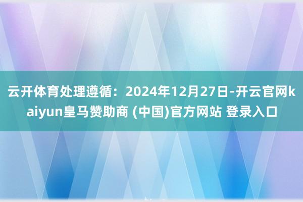 云开体育处理遵循：2024年12月27日-开云官网kaiyun皇马赞助商 (中国)官方网站 登录入口