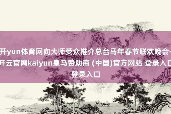 开yun体育网向大师受众推介总台马年春节联欢晚会-开云官网kaiyun皇马赞助商 (中国)官方网站 登录入口