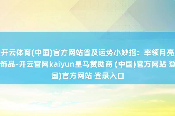 开云体育(中国)官方网站普及运势小妙招：率领月亮体式的饰品-开云官网kaiyun皇马赞助商 (中国)官方网站 登录入口
