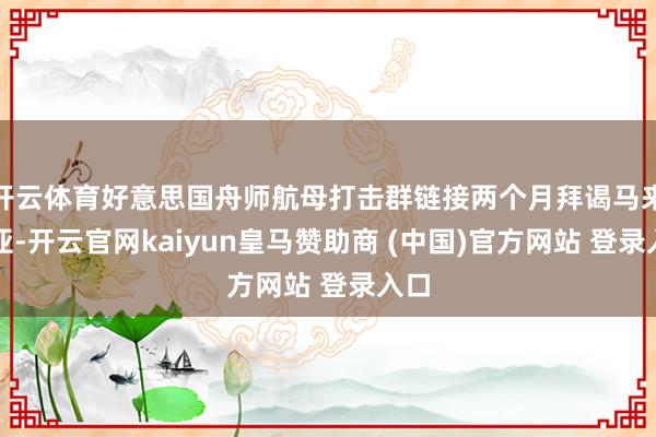 开云体育好意思国舟师航母打击群链接两个月拜谒马来西亚-开云官网kaiyun皇马赞助商 (中国)官方网站 登录入口