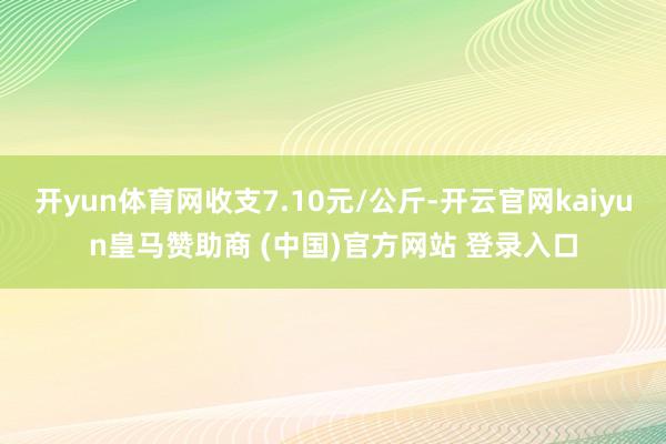 开yun体育网收支7.10元/公斤-开云官网kaiyun皇马赞助商 (中国)官方网站 登录入口