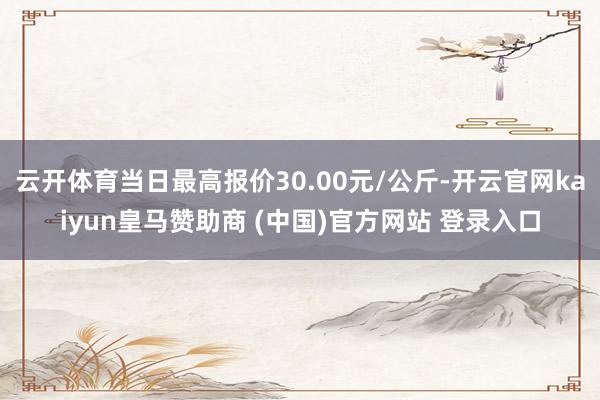 云开体育当日最高报价30.00元/公斤-开云官网kaiyun皇马赞助商 (中国)官方网站 登录入口