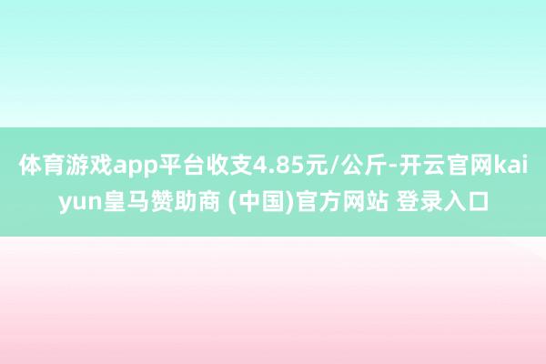体育游戏app平台收支4.85元/公斤-开云官网kaiyun皇马赞助商 (中国)官方网站 登录入口