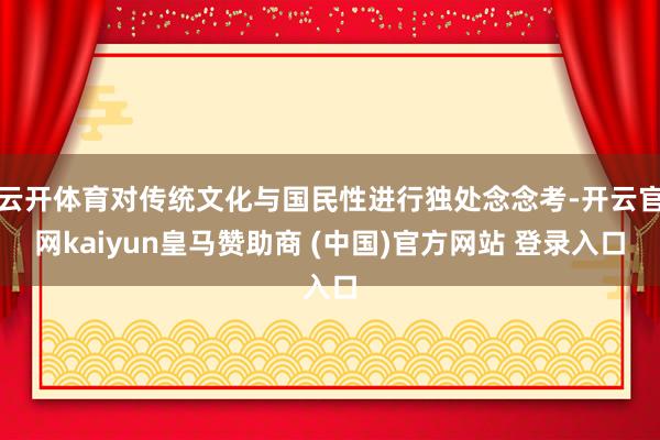 云开体育对传统文化与国民性进行独处念念考-开云官网kaiyun皇马赞助商 (中国)官方网站 登录入口