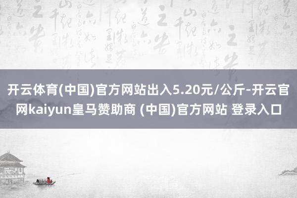 开云体育(中国)官方网站出入5.20元/公斤-开云官网kaiyun皇马赞助商 (中国)官方网站 登录入口