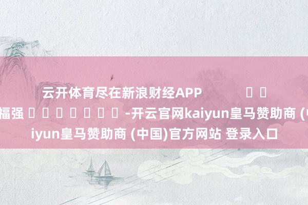 云开体育尽在新浪财经APP            						职守裁剪：常福强 							-开云官网kaiyun皇马赞助商 (中国)官方网站 登录入口