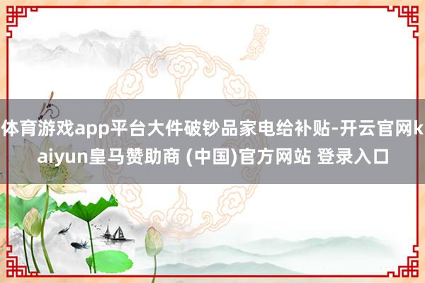 体育游戏app平台大件破钞品家电给补贴-开云官网kaiyun皇马赞助商 (中国)官方网站 登录入口