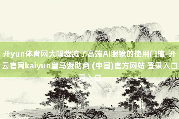 开yun体育网大幅裁减了高端AI眼镜的使用门槛-开云官网kaiyun皇马赞助商 (中国)官方网站 登录入口