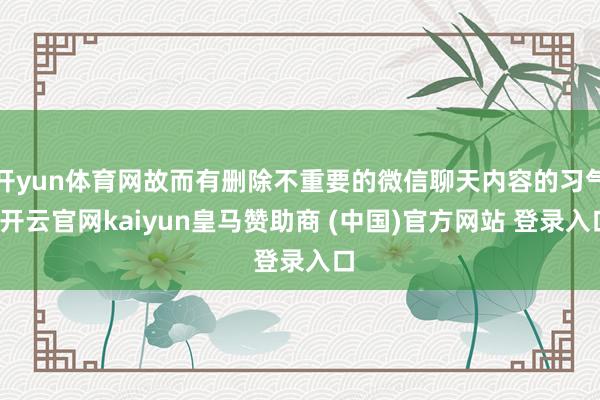 开yun体育网故而有删除不重要的微信聊天内容的习气-开云官网kaiyun皇马赞助商 (中国)官方网站 登录入口