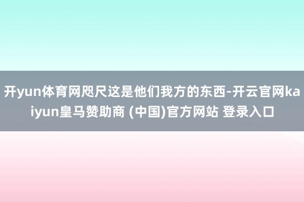 开yun体育网咫尺这是他们我方的东西-开云官网kaiyun皇马赞助商 (中国)官方网站 登录入口