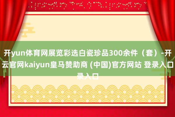 开yun体育网展览彩选白瓷珍品300余件（套）-开云官网kaiyun皇马赞助商 (中国)官方网站 登录入口