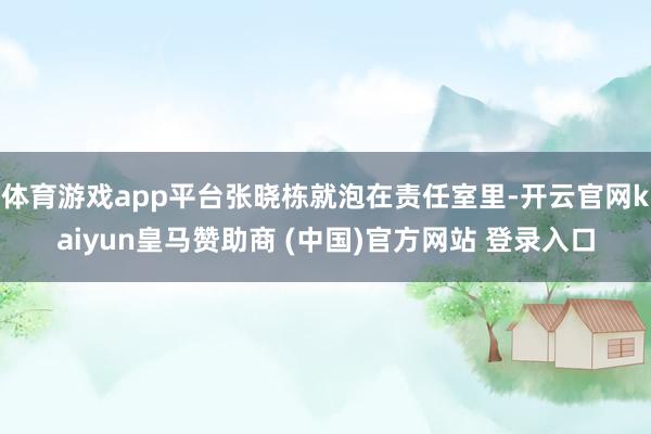 体育游戏app平台张晓栋就泡在责任室里-开云官网kaiyun皇马赞助商 (中国)官方网站 登录入口
