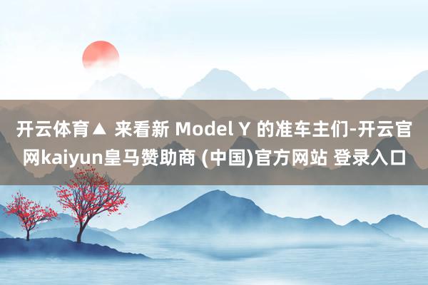 开云体育▲ 来看新 Model Y 的准车主们-开云官网kaiyun皇马赞助商 (中国)官方网站 登录入口