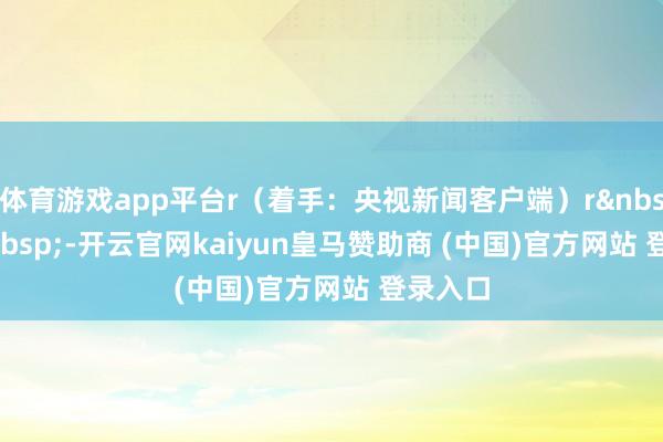 体育游戏app平台r(着手:央视新闻客户端)r rr -开云官网kaiyun皇马赞助商 (中国)官方网站 登录入口