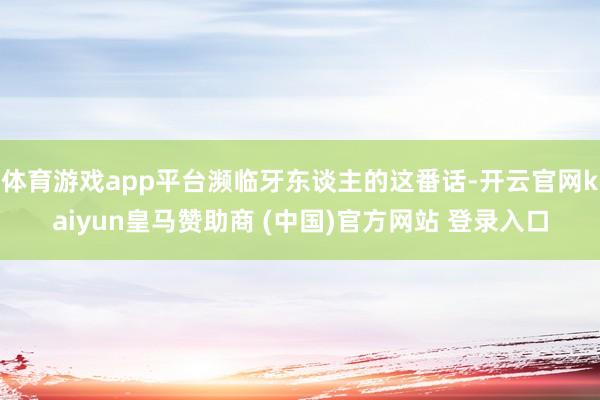 体育游戏app平台濒临牙东谈主的这番话-开云官网kaiyun皇马赞助商 (中国)官方网站 登录入口