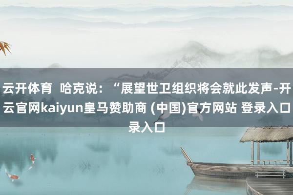 云开体育  哈克说：“展望世卫组织将会就此发声-开云官网kaiyun皇马赞助商 (中国)官方网站 登录入口