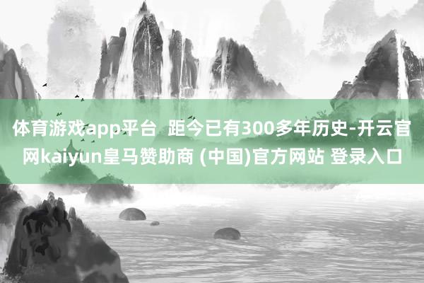 体育游戏app平台  距今已有300多年历史-开云官网kaiyun皇马赞助商 (中国)官方网站 登录入口