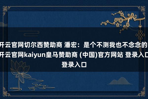 开云官网切尔西赞助商 潘宏:是个不测我也不念念的-开云官网kaiyun皇马赞助商 (中国)官方网站 登录入口
