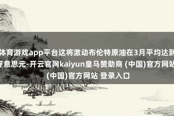 体育游戏app平台这将激动布伦特原油在3月平均达到每桶105好意思元-开云官网kaiyun皇马赞助商 (中国)官方网站 登录入口