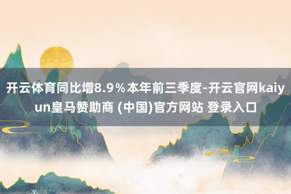 开云体育同比增8.9%本年前三季度-开云官网kaiyun皇马赞助商 (中国)官方网站 登录入口