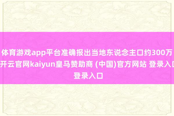 体育游戏app平台准确报出当地东说念主口约300万-开云官网kaiyun皇马赞助商 (中国)官方网站 登录入口