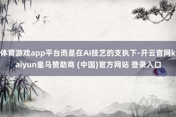体育游戏app平台而是在AI技艺的支执下-开云官网kaiyun皇马赞助商 (中国)官方网站 登录入口