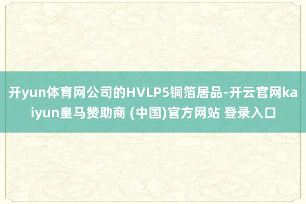 开yun体育网公司的HVLP5铜箔居品-开云官网kaiyun皇马赞助商 (中国)官方网站 登录入口