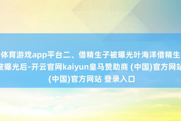 体育游戏app平台二、借精生子被曝光叶海洋借精生子的事情被曝光后-开云官网kaiyun皇马赞助商 (中国)官方网站 登录入口