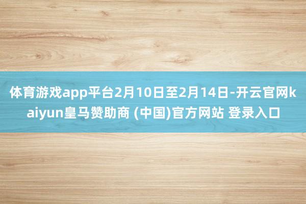 体育游戏app平台2月10日至2月14日-开云官网kaiyun皇马赞助商 (中国)官方网站 登录入口