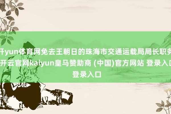 开yun体育网免去王朝日的珠海市交通运载局局长职务-开云官网kaiyun皇马赞助商 (中国)官方网站 登录入口