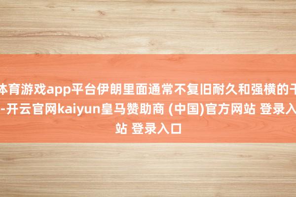 体育游戏app平台伊朗里面通常不复旧耐久和强横的干戈-开云官网kaiyun皇马赞助商 (中国)官方网站 登录入口