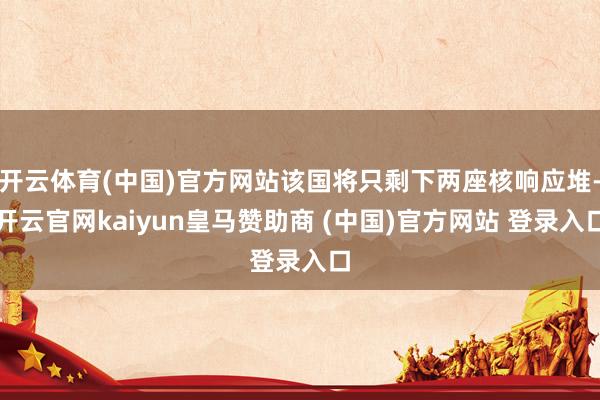 开云体育(中国)官方网站该国将只剩下两座核响应堆-开云官网kaiyun皇马赞助商 (中国)官方网站 登录入口