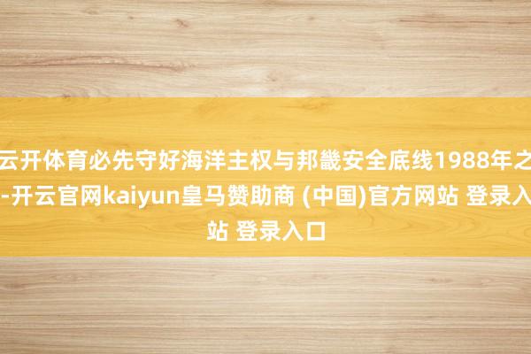 云开体育必先守好海洋主权与邦畿安全底线1988年之前-开云官网kaiyun皇马赞助商 (中国)官方网站 登录入口