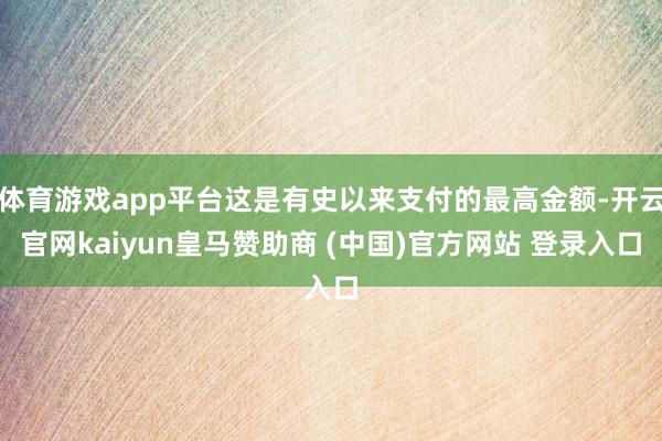 体育游戏app平台这是有史以来支付的最高金额-开云官网kaiyun皇马赞助商 (中国)官方网站 登录入口