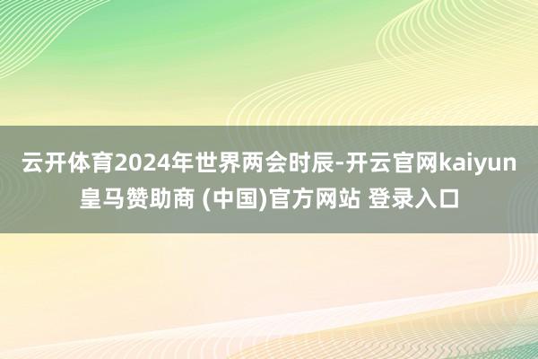 云开体育2024年世界两会时辰-开云官网kaiyun皇马赞助商 (中国)官方网站 登录入口