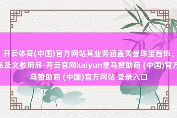 开云体育(中国)官方网站其业务涵盖黄金珠宝首饰、工艺好意思术品及文教用品-开云官网kaiyun皇马赞助商 (中国)官方网站 登录入口